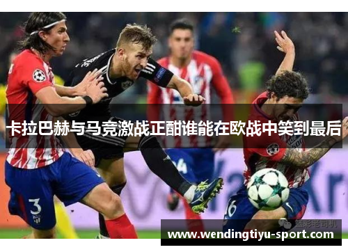 卡拉巴赫与马竞激战正酣谁能在欧战中笑到最后